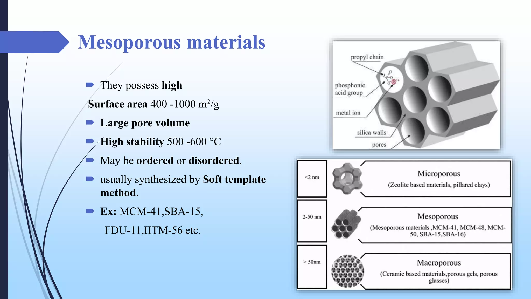 Mesoporous materials
 They possess high
Surface area 400 -1000 m2/g
 Large pore volume
 High stability 500 -600 °C
 May be ordered or disordered.
 usually synthesized by Soft template
method.
 Ex: MCM-41,SBA-15,
FDU-11,IITM-56 etc.
 