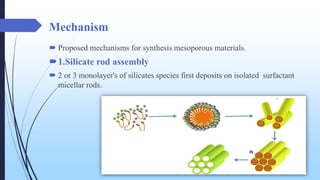 Mechanism
 Proposed mechanisms for synthesis mesoporous materials.
1.Silicate rod assembly
 2 or 3 monolayer's of silicates species first deposits on isolated surfactant
micellar rods.
 