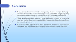 Conclusion
 Mesoporous materials have attracted ever-growing attention owing to their unique
structural characteristics such as tunable pore size, controllable morphology, large
surface area, and moderate pore size range with easy access for guest species.
 These remarkable features open up a broad application spectrum of mesoporous
materials, making them promising candidates in catalysis, absorption, membranes
and separation, sensors.
 A key issue for the applicability of these mesoporous materials is associated with
the thermal, and more importantly the hydrothermal and mechanical stabilities.
 