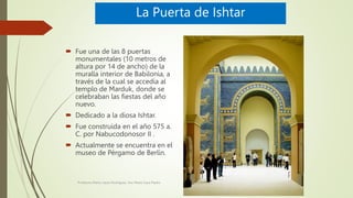 La Puerta de Ishtar
 Fue una de las 8 puertas
monumentales (10 metros de
altura por 14 de ancho) de la
muralla interior d...