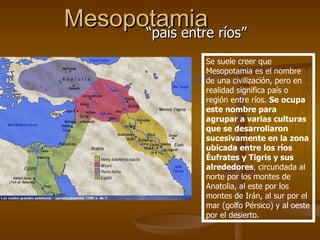 Mesopotamia “país entre ríos” Se suele creer que Mesopotamia es el nombre de una civilización, pero en realidad significa país o región entre ríos.  Se ocupa este nombre para agrupar a varias culturas que se desarrollaron sucesivamente en la zona ubicada entre los ríos Éufrates y Tigris y sus alrededores , circundada al norte por los montes de Anatolia, al este por los montes de Irán, al sur por el mar (golfo Pérsico) y al oeste por el desierto.  