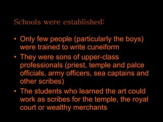 Schools were established: Only few people (particularly the boys) were trained to write cuneiform They were sons of upper-class professionals (priest, temple and palce officials, army officers, sea captains and other scribes) The students who learned the art could work as scribes for the temple, the royal court or wealthy merchants 