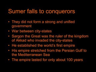Sumer falls to conquerors They did not form a strong and unified government War between city-states Sargon the Great was the ruler of the kingdom of Akkad who invaded the city-states He established the world’s first empire His empire stretched from the Persian Gulf to the Mediterranean Sea The empire lasted for only about 100 years 