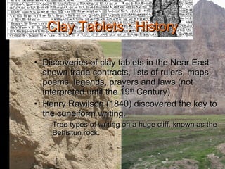 Clay Tablets : History Discoveries of clay tablets in the Near East shown trade contracts, lists of rulers, maps, poems, legends, prayers and laws (not interpreted until the 19 th  Century) Henry Rawilson (1840) discovered the key to the cuneiform writing. Tree types of writing on a huge cliff, known as the Behistun rock. 
