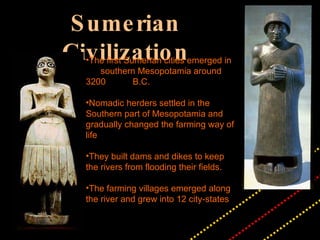 Sumerian Civilization The first Sumerian cities emerged in  southern Mesopotamia around 3200  B.C.  Nomadic herders settled in the Southern part of Mesopotamia and gradually changed the farming way of life They built dams and dikes to keep the rivers from flooding their fields. The farming villages emerged along the river and grew into 12 city-states 
