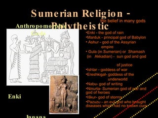 Sumerian Religion - Polytheistic Enki Innana Anthropomorphic Gods the belief in many gods Enki - the god of rain Marduk - principal god of Babylon Ashur - god of the Assyrian  empire Gula (in Sumerian) or  Shamash  (in  Akkadian) -  sun god and god  of justice Ishtar - goddess of war Ereshkigal- goddess of the  underworld Nabu- god of writing Ninurta- Sumerian god of war and god of heroes Iškur- god of storms Pazuzu - an evil god who brought diseases which had no known cure 