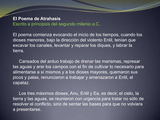 El Poema de AtrahasisEscrito a principios del segundo milenio a.C.El poema comienza evocando el inicio de los tiempos, cuando los dioses menores, bajo la dirección del violento Enlil, tenían que excavar los canales, levantar y reparar los diques, y labrar la tierra.      Cansados del arduo trabajo de drenar las marismas, represar las aguas y arar los campos con el fin de cultivar lo necesario para alimentarse a sí mismos y a los dioses mayores, quemaron sus picos y palas, renunciaron a trabajar y amenazaron a Enlil, el capataz.      Los tres máximos dioses, Anu, Enlil y Ea, es decir, el cielo, la tierra y las aguas, se reunieron con urgencia para tratar no sólo de resolver el conflicto, sino de sentar las bases para que no volviera a presentarse.