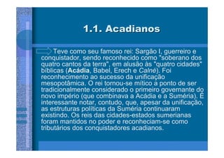 1.1. Acadianos

     Teve como seu famoso rei: Sargão I, guerreiro e
conquistador, sendo reconhecido como "soberano dos
quatro cantos da terra", em alusão às "quatro cidades"
bíblicas (Acádia, Babel, Erech e Calné). Foi
reconhecimento ao sucesso da unificação
mesopotâmica. O rei tornou-se mítico a ponto de ser
tradicionalmente considerado o primeiro governante do
novo império (que combinava a Acádia e a Suméria). É
interessante notar, contudo, que, apesar da unificação,
as estruturas políticas da Suméria continuaram
existindo. Os reis das cidades-estados sumerianas
foram mantidos no poder e reconheciam-se como
tributários dos conquistadores acadianos.
 