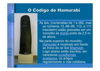 O Código de Hamurabi

    As leis, (numeradas de 1 a 282, mas
      os números 13, 66–99, 110, e 111
      inexistem) estão gravadas em um
      monolito de diorito preto de 2,5 m
      de altura.
    Na parte superior do monolito,
      Hamurabi é mostrado em frente
      ao trono do rei Sol Shamash.
      Logo abaixo estão escritos, em
      caracteres cuneiformes
      acadianos, os artigos
      regularizando a vida cotidiana.
 