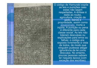 O código de Hamurabi expõe
     as leis e punições caso
          estas não sejam
     respeitadas. A ênfase é
           dada ao roubo,
      agricultura, criação de
           gado, danos à
    propriedade, assim como
        assassinato, morte e
   injúria. A punição ou pena
       é diferente para cada
    classe social. As leis não
       toleram desculpas ou
   explicações para erros ou
        falhas: o código era
   exposto livremente à vista
      de todos, de modo que
    ninguém pudesse alegar
      ignorância da lei como
       desculpa. No entanto,
    poucas pessoas sabiam
     ler naquela época (com
     exceção dos escribas).
 