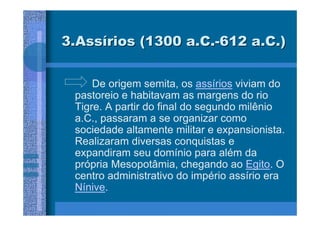 3.Assírios (1300 a.C.-612 a.C.)


     De origem semita, os assírios viviam do
 pastoreio e habitavam as margens do rio
 Tigre. A partir do final do segundo milênio
 a.C., passaram a se organizar como
 sociedade altamente militar e expansionista.
 Realizaram diversas conquistas e
 expandiram seu domínio para além da
 própria Mesopotâmia, chegando ao Egito. O
 centro administrativo do império assírio era
 Nínive.
 