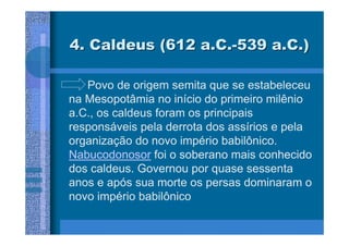 4. Caldeus (612 a.C.-539 a.C.)

   Povo de origem semita que se estabeleceu
na Mesopotâmia no início do primeiro milênio
a.C., os caldeus foram os principais
responsáveis pela derrota dos assírios e pela
organização do novo império babilônico.
Nabucodonosor foi o soberano mais conhecido
dos caldeus. Governou por quase sessenta
anos e após sua morte os persas dominaram o
novo império babilônico
 