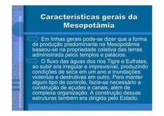 Características gerais da
        Mesopotâmia
    Em linhas gerais pode-se dizer que a forma
de produção predominante na Mesopotâmia
baseou-se na propriedade coletiva das terras
administrada pelos templos e palácios.
    O fluxo das águas dos rios Tigre e Eufrates,
ao subir era irregular e imprevisível, produzindo
condições de seca em um ano e inundações
violentas e destrutivas em outro. Para manter
algum tipo de controle, fazia-se necessário a
construção de açudes e canais, além de
complexa organização. A construção dessas
estruturas também era dirigida pelo Estado.
 