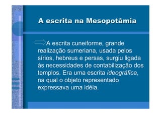 A escrita na Mesopotâmia


    A escrita cuneiforme, grande
realização sumeriana, usada pelos
sírios, hebreus e persas, surgiu ligada
às necessidades de contabilização dos
templos. Era uma escrita ideográfica,
na qual o objeto representado
expressava uma idéia.
 