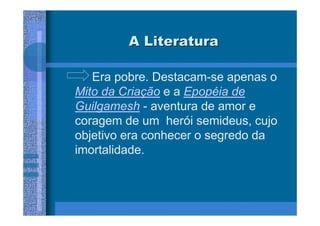 A Literatura

   Era pobre. Destacam-se apenas o
Mito da Criação e a Epopéia de
Guilgamesh - aventura de amor e
coragem de um herói semideus, cujo
objetivo era conhecer o segredo da
imortalidade.
 