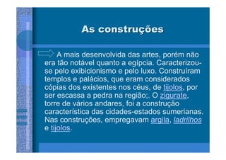 As construções

     A mais desenvolvida das artes, porém não
era tão notável quanto a egípcia. Caracterizou-
se pelo exibicionismo e pelo luxo. Construíram
templos e palácios, que eram considerados
cópias dos existentes nos céus, de tijolos, por
ser escassa a pedra na região;. O zigurate,
torre de vários andares, foi a construção
característica das cidades-estados sumerianas.
Nas construções, empregavam argila, ladrilhos
e tijolos.
 