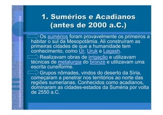 1. Sumérios e Acadianos
       (antes de 2000 a.C.)
    Os sumérios foram provavelmente os primeiros a
habitar o sul da Mesopotâmia. Ali construíram as
primeiras cidades de que a humanidade tem
conhecimento, como Ur, Uruk e Lagash.
    Realizavam obras de irrigação e utilizavam
técnicas de metalurgia do bronze e utilizavam uma
escrita cuneiforme.
    Grupos nômades, vindos do deserto da Síria,
começaram a penetrar nos territórios ao norte das
regiões sumerianas. Conhecidos como acadianos,
dominaram as cidades-estados da Suméria por volta
de 2550 a.C.
 