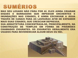SUMÉRIOSMAS SEU LEGADO NÃO PÁRA POR AÍ. ELES AINDA CRIARAM DIQUES E BARRAGENS QUE IMPEDIAM ENCHENTES E INUNDAÇÕES NAS CIDADES, E AINDA ESCOAVAM A ÁGUA TRAVÉS DE CANAIS PARA AS LAVOURAS AFIM DE EXPANDIR MAIS SUAS CIDADES, QUE CRESCIAM DEPRESSA. SUA ARQUITETURA CONCENTRAVA-SE, PRINCIPALMENTE, NA CONSTRUÇÃO DE TEMPLOS EM FORMA DE PIRÂMIDES CHAMADOS ZIGURATES. OS ZIGURATES GERALMENTE ERA USADOS PARA REVERENCIAR ALGUM DEUS OU REI.