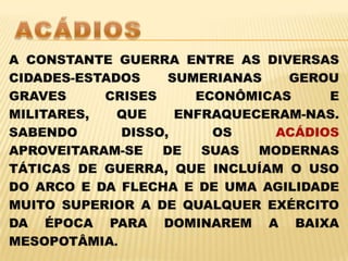 ACÁDIOSA CONSTANTE GUERRA ENTRE AS DIVERSAS CIDADES-ESTADOS SUMERIANAS GEROU GRAVES CRISES ECONÔMICAS E MILITARES, QUE ENFRAQUECERAM-NAS. SABENDO DISSO, OS ACÁDIOS APROVEITARAM-SE DE SUAS MODERNAS TÁTICAS DE GUERRA, QUE INCLUÍAM O USO DO ARCO E DA FLECHA E DE UMA AGILIDADE MUITO SUPERIOR A DE QUALQUER EXÉRCITO DA ÉPOCA PARA DOMINAREM A BAIXA MESOPOTÂMIA.