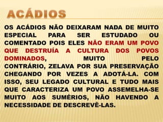 ACÁDIOSOS ACÁDIOS NÃO DEIXARAM NADA DE MUITO ESPECIAL PARA SER ESTUDADO OU COMENTADO POIS ELES NÃO ERAM UM POVO QUE DESTRUÍA A CULTURA DOS POVOS DOMINADOS, MUITO PELO CONTRÁRIO, ZELAVA POR SUA PRESERVAÇÃO CHEGANDO POR VEZES A ADOTÁ-LA. COM ISSO, SEU LEGADO CULTURAL E TUDO MAIS QUE CARACTERIZA UM POVO ASSEMELHA-SE MUITO AOS SUMÉRIOS, NÃO HAVENDO A NECESSIDADE DE DESCREVÊ-LAS. 