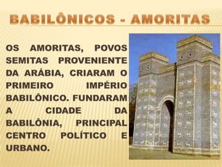 BABILÔNICOS - AMORITASOS AMORITAS, POVOS SEMITAS PROVENIENTE DA ARÁBIA, CRIARAM O PRIMEIRO IMPÉRIO BABILÔNICO. FUNDARAM A CIDADE DA BABILÔNIA, PRINCIPAL CENTRO POLÍTICO E URBANO.