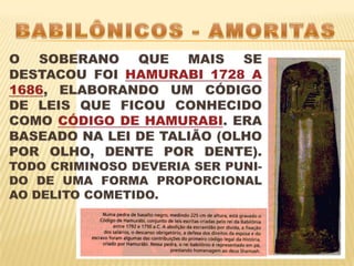 BABILÔNICOS - AMORITASO SOBERANO QUE MAIS SE DESTACOU FOI HAMURABI 1728 A 1686, ELABORANDO UM CÓDIGO DE LEIS QUE FICOU CONHECIDO COMO CÓDIGO DE HAMURABI. ERA BASEADO NA LEI DE TALIÃO (OLHO POR OLHO, DENTE POR DENTE). TODO CRIMINOSO DEVERIA SER PUNI-DO DE UMA FORMA PROPORCIONAL AO DELITO COMETIDO. 