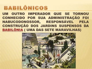 BABILÔNICOS UM OUTRO IMPERADOR QUE SE TORNOU CONHECIDO POR SUA ADMINISTRAÇÃO FOI NABUCODONOSSOR, RESPONSÁVEL PELA CONSTRUÇÃO DOS JARDINS SUSPENSOS DA BABILÔNIA ( UMA DAS SETE MARAVILHAS) 