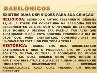 BABILÔNICOS EXISTEM DUAS DEFINIÇÕES PARA SUA CRIAÇÃO:RELIGIOSA: SEGUNDO O ANTIGO TESTAMENTO (GÊNESIS 11,1-9), A TORRE FOI CONSTRUÍDA NA BABILÔNIA PELOS DESCENDENTES DE NOÉ, COM A INTENÇÃO DE ETERNIZAR SEUS NOMES. A DECISÃO ERA FAZÊ-LA TÃO ALTA QUE ALCANÇASSE O CÉU. ESTA SOBERBA PROVOCOU A IRA DE DEUS QUE, PARA CASTIGÁ-LOS, CONFUNDIU-LHES AS LÍNGUAS E OS ESPALHOU POR TODA A TERRA.HISTÓRICA: BABEL, ERA UMA CIDADE-ESTADO EXTREMAMENTE RICA E PODEROSA. ERA UM CENTRO POLÍTICO, MILITAR, CULTURAL E ECONÔMICO DO MUNDO ANTIGO. TAL QUAL CIDADES COMO NOVA IORQUE E PARIS, NOS DIAS ATUAIS, ELA RECEBIA GRANDE NÚMERO DE IMIGRANTES COMERCIANTES DE DIVERSAS NACIONALIDADES, CADA QUAL FALANDO UM IDIOMA DIFERENTE. 