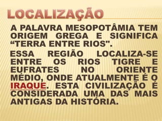 LOCALIZAÇÃOA PALAVRA MESOPOTÂMIA TEM ORIGEM GREGA E SIGNIFICA    “TERRA ENTRE RIOS".   ESSA REGIÃO LOCALIZA-SE ENTRE OS RIOS TIGRE E EUFRATES NO ORIENTE MÉDIO, ONDE ATUALMENTE É O IRAQUE. ESTA CIVILIZAÇÃO É CONSIDERADA UMA DAS MAIS ANTIGAS DA HISTÓRIA.