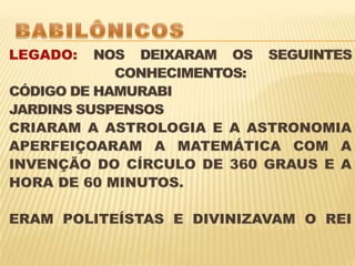 BABILÔNICOS LEGADO: NOS DEIXARAM OS SEGUINTES CONHECIMENTOS:CÓDIGO DE HAMURABIJARDINS SUSPENSOSCRIARAM A ASTROLOGIA E A ASTRONOMIA APERFEIÇOARAM A MATEMÁTICA COM A INVENÇÃO DO CÍRCULO DE 360 GRAUS E A HORA DE 60 MINUTOS. ERAM POLITEÍSTAS E DIVINIZAVAM O REI 