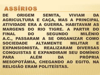 ASSÍRIOSDE ORIGEM SEMITA, VIVIAM DA AGRICULTURA E CAÇA, MAS A PRINCIPAL ATIVIDADE ERA A GUERRA. HABITAVAM AS MARGENS DO RIO TIGRE. A PARTIR DO FINAL DO SEGUNDO MILÊNIO A.C., PASSARAM A SE ORGANIZAR COMO SOCIEDADE ALTAMENTE MILITAR E EXPANSIONISTA. REALIZARAM DIVERSAS CONQUISTAS E EXPANDIRAM SEU DOMÍNIO PARA ALÉM DA PRÓPRIA MESOPOTÂMIA, CHEGANDO AO EGITO. NA RELIGIÃO ERAM POLITEÍSTAS.