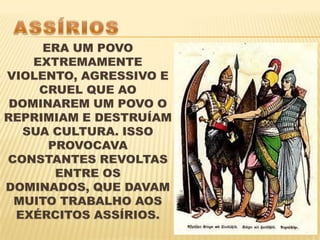 ASSÍRIOSERA UM POVO EXTREMAMENTE VIOLENTO, AGRESSIVO E CRUEL QUE AO DOMINAREM UM POVO O REPRIMIAM E DESTRUÍAM SUA CULTURA. ISSO PROVOCAVA CONSTANTES REVOLTAS ENTRE OS DOMINADOS, QUE DAVAM MUITO TRABALHO AOS EXÉRCITOS ASSÍRIOS.