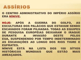 ASSÍRIOSO CENTRO ADMINISTRATIVO DO IMPÉRIO ASSÍRIO ERA NÍNIVE. HOJE: APÓS A GUERRA DO GOLFO, AS ESCULTURAS DOS PALÁCIOS QUE ESTAVAM SENDO ESCAVADOS FORAM PILHADAS. TODAS AS EQUIPES DE PESQUISA EUROPÉIAS DEIXARAM O IRAQUE DURANTE A INVASÃO DESTE PELOS EUA, SUSPENDENDO POR TEMPO INDETERMINADO AS ESCAVAÇÕES AO LONGO DOS RIOS TIGRE E EUFRATES.NÍNIVE ESTÁ NA LISTA DOS 100 SÍTIOS HISTÓRICOS MUNDIAIS QUE ESTÃO MAIS AMEAÇADOS.