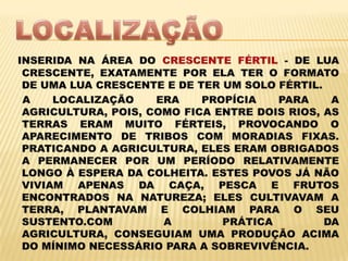 LOCALIZAÇÃOINSERIDA NA ÁREA DO CRESCENTE FÉRTIL - DE LUA CRESCENTE, EXATAMENTE POR ELA TER O FORMATO DE UMA LUA CRESCENTE E DE TER UM SOLO FÉRTIL.    A LOCALIZAÇÃO ERA PROPÍCIA PARA A AGRICULTURA, POIS, COMO FICA ENTRE DOIS RIOS, AS TERRAS ERAM MUITO FÉRTEIS, PROVOCANDO O APARECIMENTO DE TRIBOS COM MORADIAS FIXAS. PRATICANDO A AGRICULTURA, ELES ERAM OBRIGADOS A PERMANECER POR UM PERÍODO RELATIVAMENTE LONGO À ESPERA DA COLHEITA. ESTES POVOS JÁ NÃO VIVIAM APENAS DA CAÇA, PESCA E FRUTOS ENCONTRADOS NA NATUREZA; ELES CULTIVAVAM A TERRA, PLANTAVAM E COLHIAM PARA O SEU SUSTENTO.COM A PRÁTICA DA AGRICULTURA, CONSEGUIAM UMA PRODUÇÃO ACIMA DO MÍNIMO NECESSÁRIO PARA A SOBREVIVÊNCIA.