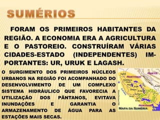 SUMÉRIOSFORAM OS PRIMEIROS HABITANTES DA REGIÃO. A ECONOMIA ERA A AGRICULTURA E O PASTOREIO. CONSTRUÍRAM VÁRIAS CIDADES-ESTADO (INDEPENDENTES) IM-PORTANTES: UR, URUK E LAGASH.O SURGIMENTO DOS PRIMEIROS NÚCLEOS URBANOS NA REGIÃO FOI ACOMPANHADO DO DESENVOLVIMENTO DE UM COMPLEXO SISTEMA HIDRÁULICO QUE FAVORECIA A UTILIZAÇÃO DOS PÂNTANOS, EVITAVA INUNDAÇÕES E GARANTIA O ARMAZENAMENTO DE ÁGUA PARA AS ESTAÇÕES MAIS SECAS.