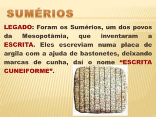 SUMÉRIOSLEGADO: Foram os Sumérios, um dos povos da Mesopotâmia, que inventaram a ESCRITA. Eles escreviam numa placa de argila com a ajuda de bastonetes, deixando marcas de cunha, daí o nome “ESCRITA CUNEIFORME”.