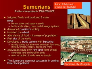 Sumerians Southern Mesopotamia 3500-2000 BCE Irrigated fields and produced 3 main crops  barley, dates and sesame seeds built canals, dikes, dams and drainage systems developed  cuneiform  writing invented the  wheel Abundance of food = increase of population First  city  of the world Developed a  trade system  with  bartering mainly barley but also wool and cloth for stone, metals, timber, copper, pearls and ivory Individuals could only  rent land  from priests controlled land on behalf of gods most of profits of trade went to temple The Sumerians were not successful in uniting lower Mesopotamia Ruins of Babylon in present day Baghdad Sumerian city of Lagash 