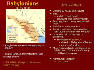 Babylonians 1830-1500 BCE  KING HAMMURABI Conquered Akkad and Assyria  Built  walls to protect the city  canals and dikes to improve crops Economy based on agriculture and wool  Individuals could own land  Artisans and merchants could keep most profits and even formed guilds  Grain used as the medium of exchange  emergence of  currency :  shekel = 180 grains of barley; mina = 60 shekels Mina was eventually represented by metals - one of first uses of money  still based on grain Hammurabi’s Legacy law code Babylonians reunited Mesopotamia in 1830 BCE central location dominated trade and secured control YET AGAIN, Mesopotamia was not unified for long… 