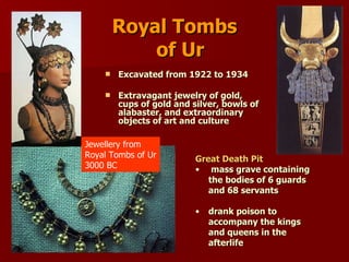 Royal Tombs   of Ur Excavated from 1922 to 1934  Extravagant jewelry of gold, cups of gold and silver, bowls of alabaster, and extraordinary objects of art and culture  Jewellery from Royal Tombs of Ur 3000 BC Great Death Pit   mass grave containing the bodies of 6 guards and 68 servants drank poison to accompany the kings and queens in the afterlife 