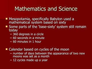 Mathematics and Science Mesopotamia, specifically Babylon used a mathematical system based on sixty  Some parts of the ‘base-sixty’ system still remain today 360 degrees in a circle 60 seconds in a minute  60 minutes in 1 hour Calendar based on cycles of the moon number of days between the appearance of two new moons was set as a month 12 cycles made up a year 