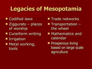 Legacies of Mesopotamia Codified laws Ziggurats – places of worship Cuneiform writing Irrigation Metal working, tools Trade networks Transportation – the wheel Mathematics and calendar Prosperous living based on large scale agriculture 