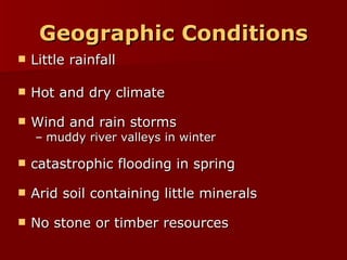 Geographic Conditions Little rainfall  Hot and dry climate  Wind and rain storms muddy river valleys in winter catastrophic flooding in spring Arid soil containing little minerals No stone or timber resources 