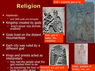 Religion Polytheistic  over 3600 gods and demigods   Kingship created by gods  king’s power was divinely ordained Gods lived on the distant mountaintops  Each city was ruled by a different god  Kings and priests acted as interpreters  they told the people what the god wanted them to do  by examining the liver or lungs of a slain sheep Ishtar, goddess of fertility, war, sex Enki, god of water, life, mediation Enlil – supreme god of air Shamash sun god and giver of law 