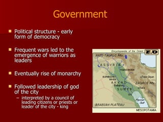 Political structure - early form of democracy Frequent wars led to the emergence of warriors as leaders Eventually rise of monarchy Followed leadership of god of the city  interpreted by a council of leading citizens or priests or leader of the city - king Government 