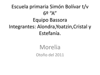 Escuela primaria Simón Bolívar t/v
                6º “A”
          Equipo Bassora
Integrantes: Alondra,Yoatzin,Cristal y
              Estefanía.

              Morelia
            Otoño del 2011
 