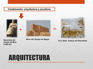 Combinación: arquitectura y escultura.




                  +                               =
Sacerdote del         Muro del Templo de Nippur
                                                      Toro alado. Palacio de Khorsabad
templo de Mari.
2.400 A.C.




     ARQUITECTURA
 