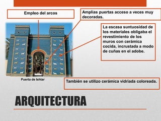 Empleo del arcos           Amplias puertas acceso a veces muy
                             decoradas.

                                        La escasa suntuosidad de
                                        los materiales obligaba el
                                        revestimiento de los
                                        muros con cerámica
                                        cocida, incrustada a modo
                                        de cuñas en el adobe.




Puerta de Ishtar
                     También se utilizo cerámica vidriada coloreada.




ARQUITECTURA
 
