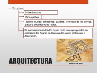 • Palacios:
              Sobre terrazas
              Varios patios
               palacio-ciudad: almacenes, cuadras, viviendas de los siervos,
              patios y dependencias reales.

              Se encontraban rodeados de un muro en cuyas puertas se
              colocaban las figuras de toros alados como protección y
              decoración.




ARQUITECTURA                                          Palacio de Mari
 