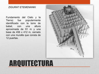 ZIGURAT ETEMENANKI



Fundamento del Cielo y la
Tierra)    fue   popularmente
identificado con la torre de
babel,     con   una    altura
aproximada de 91 m y una
base de 456 x 412 m, cerrado
con una muralla que consta de
12 puertas.




  ARQUITECTURA
 