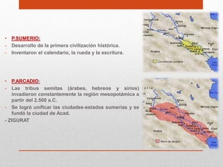 •   P.SUMERIO:
-   Desarrollo de la primera civilización histórica.
-   Inventaron el calendario, la rueda y la escritura.




•  P.ARCADIO:
-  Las tribus semitas (árabes, hebreos y sirios)
   invadieron constantemente la región mesopotámica a
   partir del 2.500 a.C.
- Se logró unificar las ciudades-estados sumerias y se
   fundó la ciudad de Acad.
- ZIGURAT
 